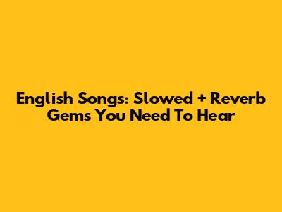 English Songs: Slowed + Reverb Gems You Need To Hear