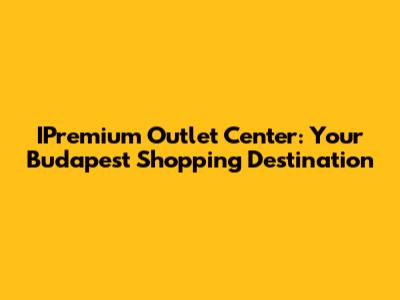 IPremium Outlet Center: Your Budapest Shopping Destination